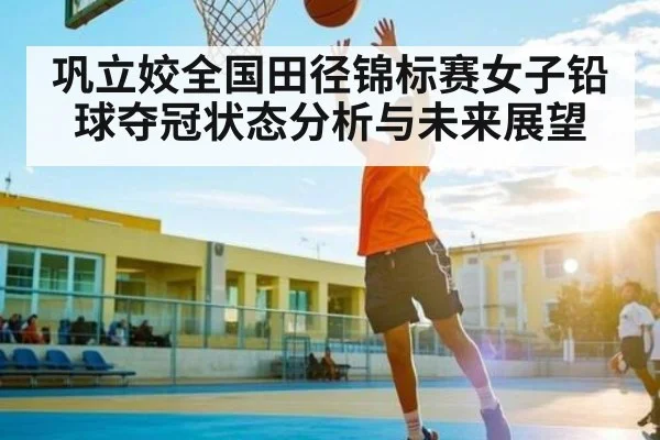 巩立姣全国田径锦标赛女子铅球夺冠状态分析与未来展望