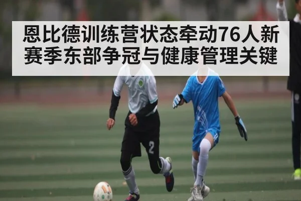 恩比德训练营状态牵动76人新赛季东部争冠与健康管理关键