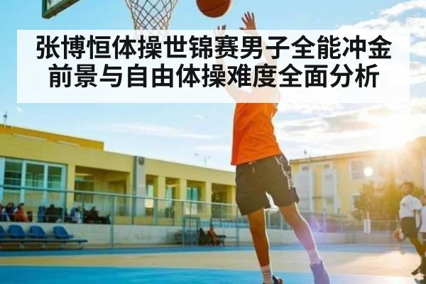 张博恒体操世锦赛男子全能冲金前景与自由体操难度全面分析