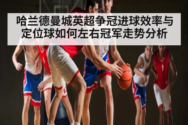 哈兰德曼城英超争冠进球效率与定位球如何左右冠军走势分析