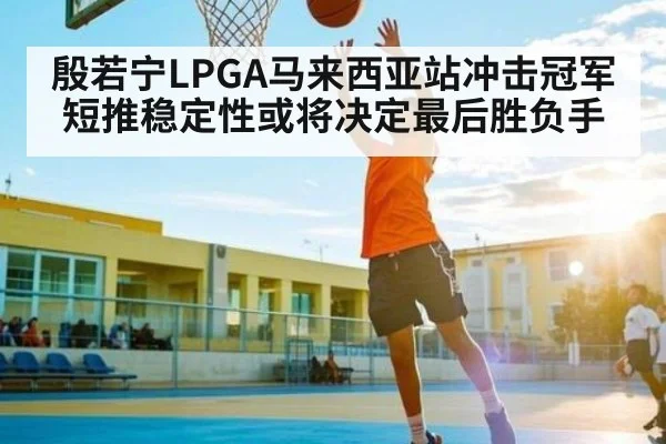 殷若宁LPGA马来西亚站冲击冠军 短推稳定性或将决定最后胜负手
