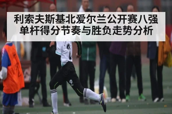 利索夫斯基北爱尔兰公开赛八强单杆得分节奏与胜负走势分析